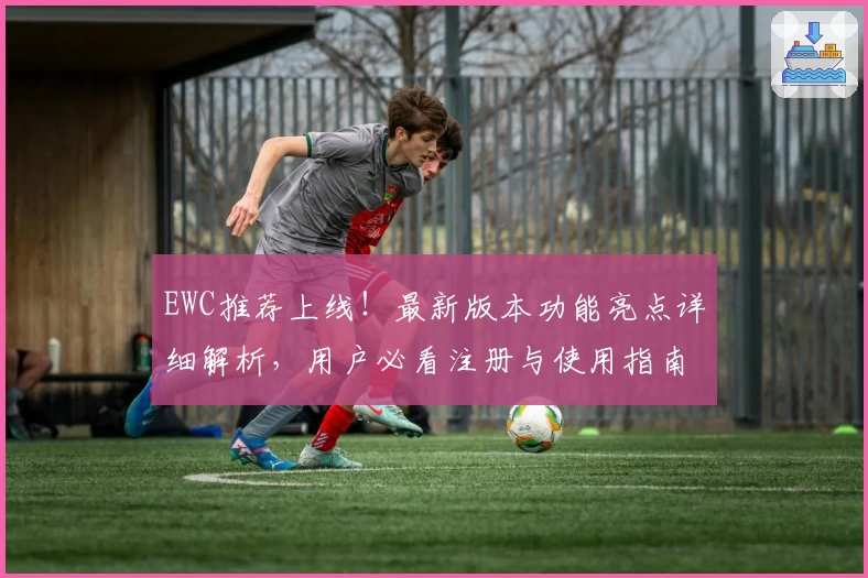 EWC推荐上线！最新版本功能亮点详细解析，用户必看注册与使用指南