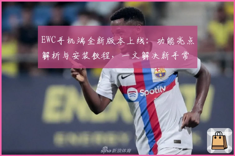 EWC手机端全新版本上线：功能亮点解析与安装教程，一文解决新手常见问题