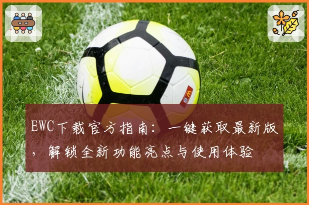 EWC下载官方指南:一键获取最新版,解锁全新功能亮点与使用体验
