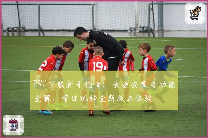 EWC下载新手指南：快速安装与功能全解，带你玩转全新版本体验