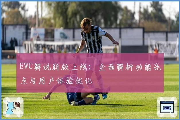 EWC解说新版上线：全面解析功能亮点与用户体验优化
