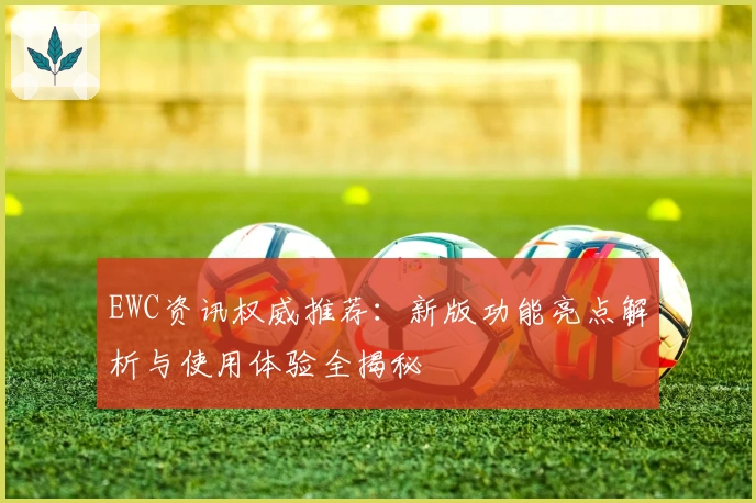 EWC资讯权威推荐：新版功能亮点解析与使用体验全揭秘