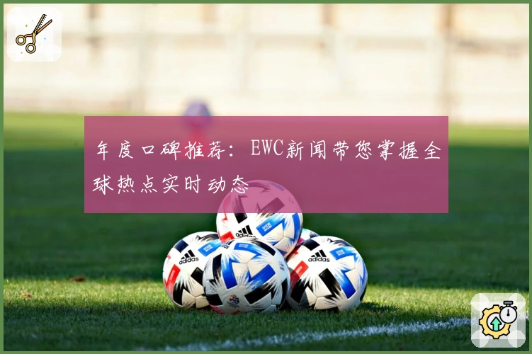 年度口碑推荐：EWC新闻带您掌握全球热点实时动态