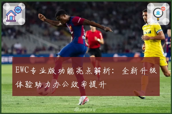 EWC专业版功能亮点解析：全新升级体验助力办公效率提升