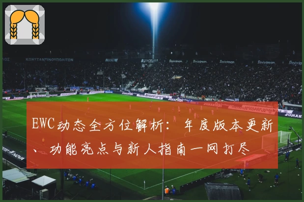 EWC动态全方位解析：年度版本更新、功能亮点与新人指南一网打尽