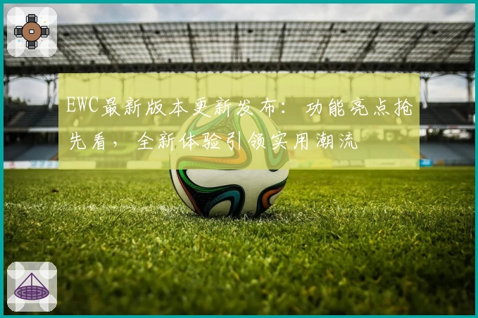 EWC最新版本更新发布：功能亮点抢先看，全新体验引领实用潮流