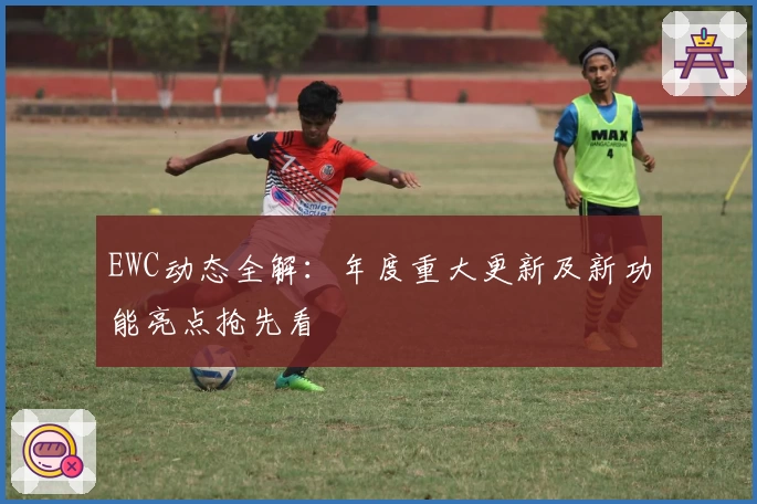 EWC动态全解：年度重大更新及新功能亮点抢先看