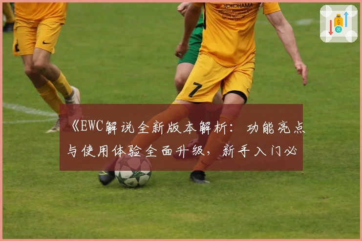 《EWC解说全新版本解析：功能亮点与使用体验全面升级，新手入门必看指南》