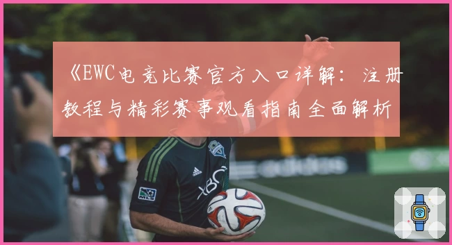 《EWC电竞比赛官方入口详解：注册教程与精彩赛事观看指南全面解析》