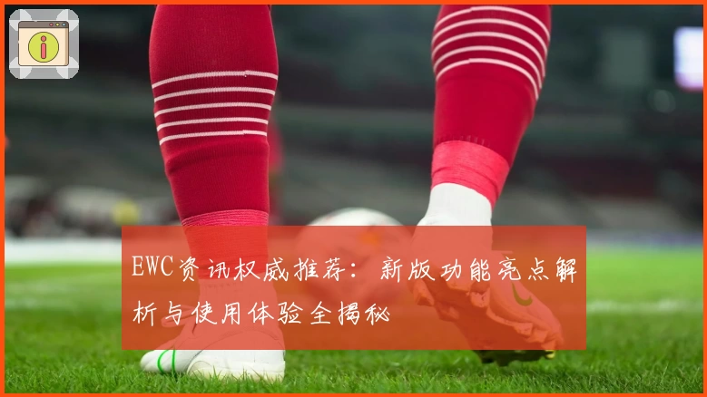 EWC资讯权威推荐：新版功能亮点解析与使用体验全揭秘