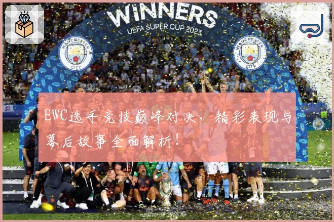 EWC选手竞技巅峰对决，精彩表现与幕后故事全面解析！