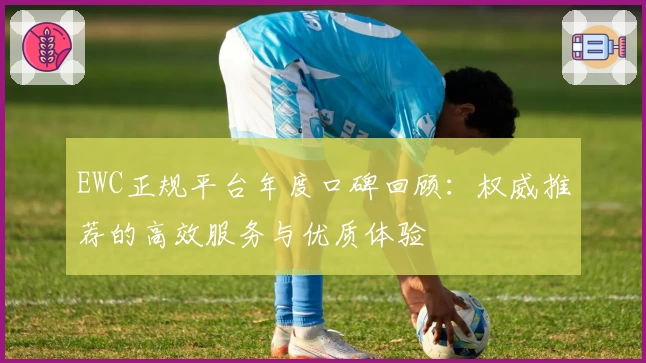 EWC正规平台年度口碑回顾：权威推荐的高效服务与优质体验