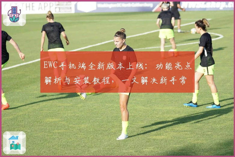 EWC手机端全新版本上线：功能亮点解析与安装教程，一文解决新手常见问题