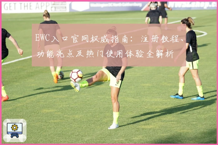 EWC入口官网权威指南：注册教程、功能亮点及热门使用体验全解析