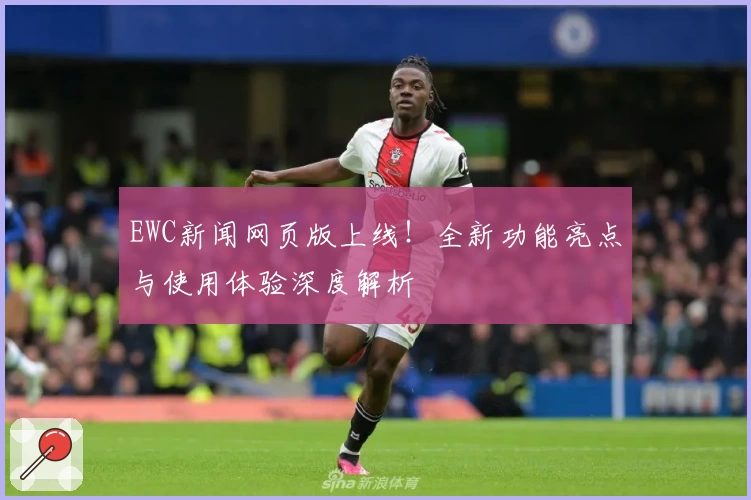 EWC新闻网页版上线！全新功能亮点与使用体验深度解析
