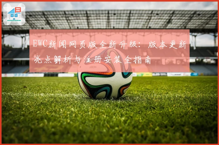 EWC新闻网页版全新升级：版本更新亮点解析与注册安装全指南