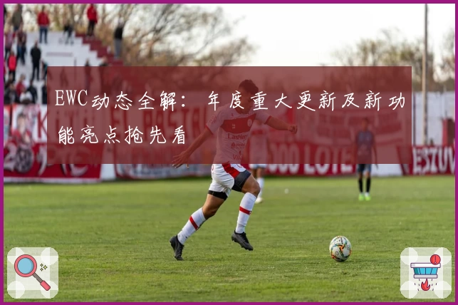EWC动态全解：年度重大更新及新功能亮点抢先看
