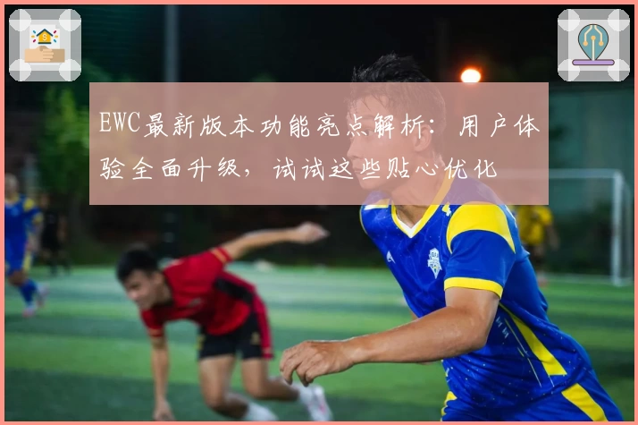 EWC最新版本功能亮点解析：用户体验全面升级，试试这些贴心优化